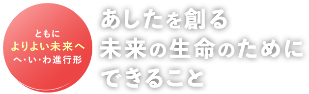 ともによりよい未来へ へ・い・わ進行形 あしたを創る未来の生命のためにできること